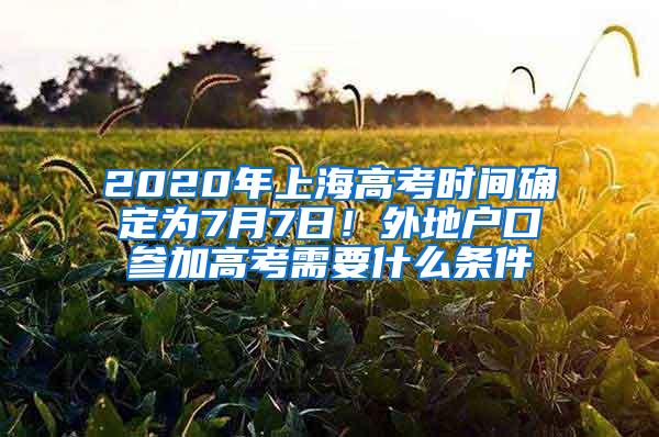 2020年上海高考时间确定为7月7日！外地户口参加高考需要什么条件