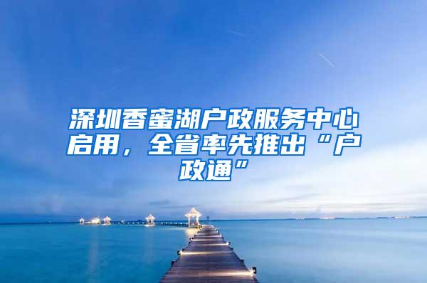 深圳香蜜湖户政服务中心启用，全省率先推出“户政通”