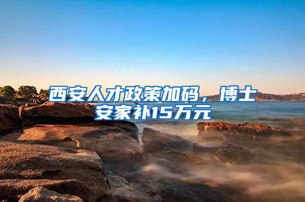 西安人才政策加码，博士安家补15万元