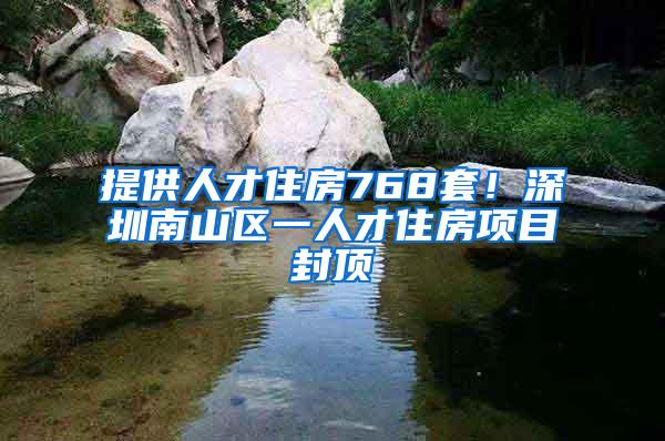 提供人才住房768套！深圳南山区一人才住房项目封顶