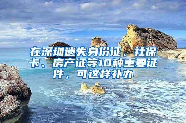 在深圳遗失身份证、社保卡、房产证等10种重要证件，可这样补办