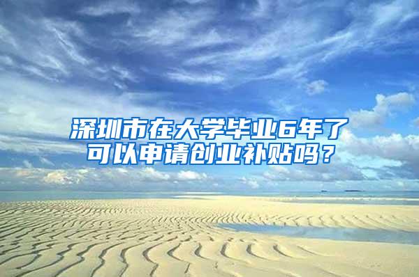 深圳市在大学毕业6年了可以申请创业补贴吗？