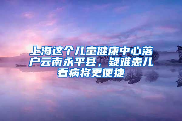 上海这个儿童健康中心落户云南永平县，疑难患儿看病将更便捷