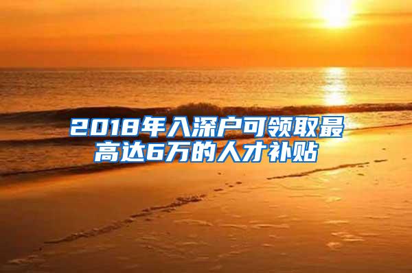 2018年入深户可领取最高达6万的人才补贴