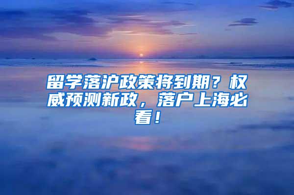 留学落沪政策将到期？权威预测新政，落户上海必看！