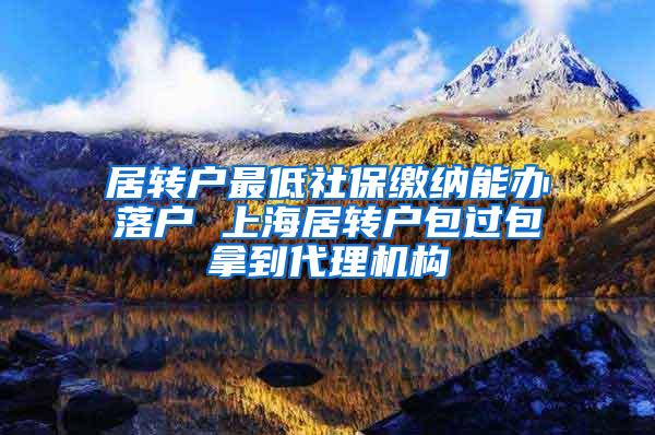 居转户最低社保缴纳能办落户 上海居转户包过包拿到代理机构