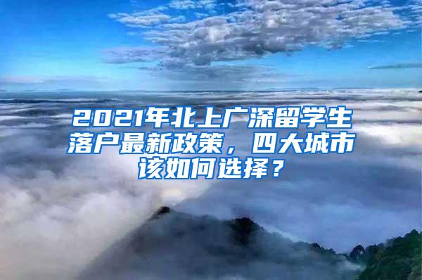 2021年北上广深留学生落户最新政策，四大城市该如何选择？