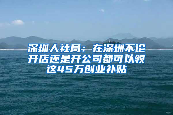 深圳人社局：在深圳不论开店还是开公司都可以领这45万创业补贴