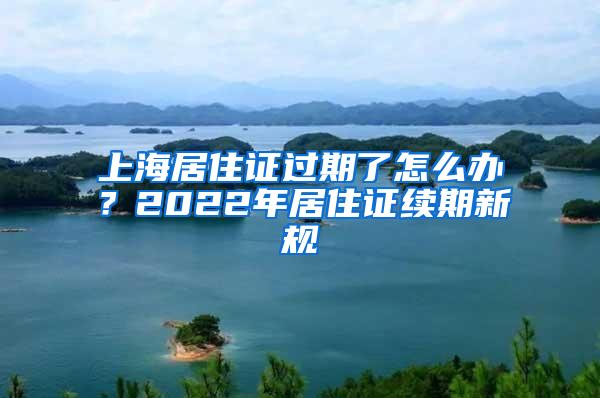 上海居住证过期了怎么办？2022年居住证续期新规