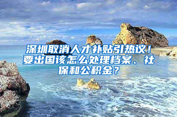 深圳取消人才补贴引热议！要出国该怎么处理档案、社保和公积金？