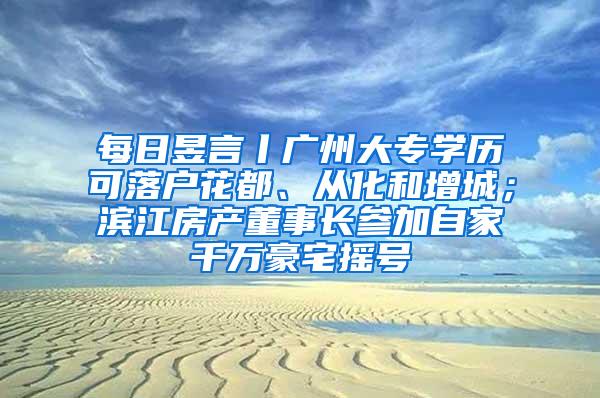 每日昱言丨广州大专学历可落户花都、从化和增城；滨江房产董事长参加自家千万豪宅摇号