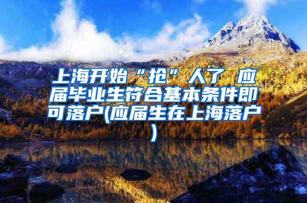 上海开始“抢”人了 应届毕业生符合基本条件即可落户(应届生在上海落户)