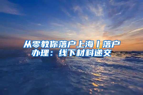 从零教你落户上海丨落户办理：线下材料递交