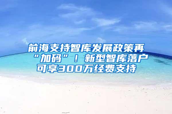 前海支持智库发展政策再“加码”！新型智库落户可享300万经费支持