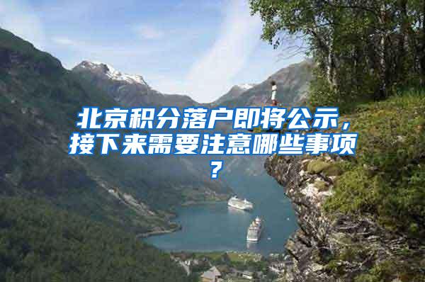 北京积分落户即将公示，接下来需要注意哪些事项？