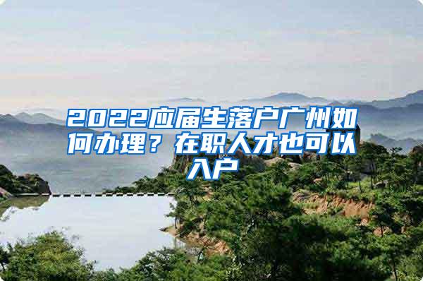 2022应届生落户广州如何办理？在职人才也可以入户