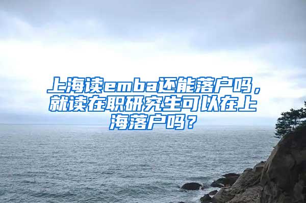 上海读emba还能落户吗，就读在职研究生可以在上海落户吗？