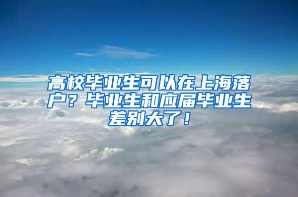 高校毕业生可以在上海落户？毕业生和应届毕业生差别大了！