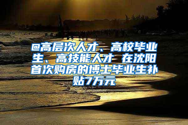 @高层次人才、高校毕业生、高技能人才 在沈阳首次购房的博士毕业生补贴7万元