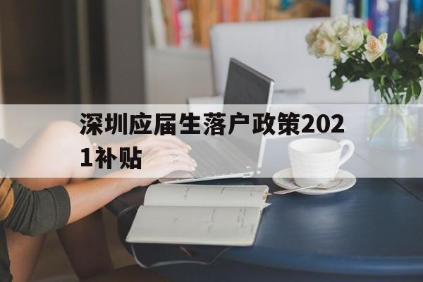 深圳应届生落户政策2021补贴(深圳应届生落户政策2021补贴公示) 应届毕业生入户深圳