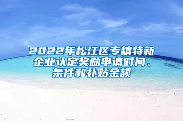 2022年松江区专精特新企业认定奖励申请时间、条件和补贴金额