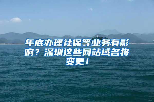 年底办理社保等业务有影响？深圳这些网站域名将变更！