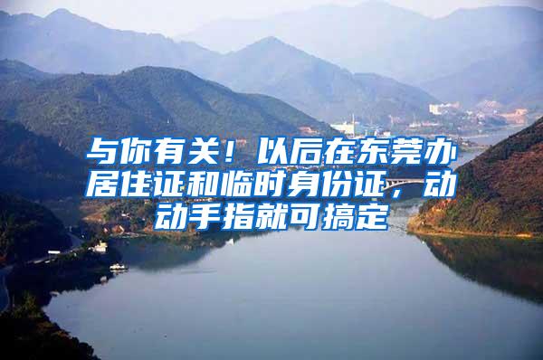 与你有关！以后在东莞办居住证和临时身份证，动动手指就可搞定
