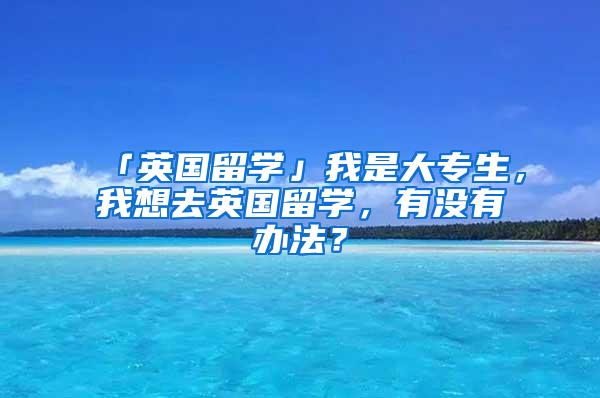 「英国留学」我是大专生，我想去英国留学，有没有办法？