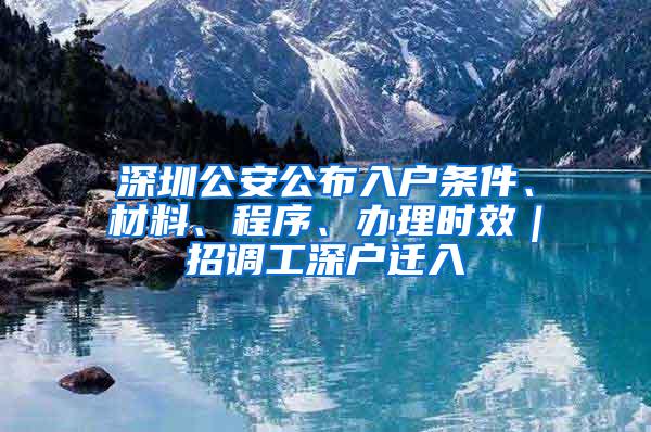 深圳公安公布入户条件、材料、程序、办理时效｜招调工深户迁入