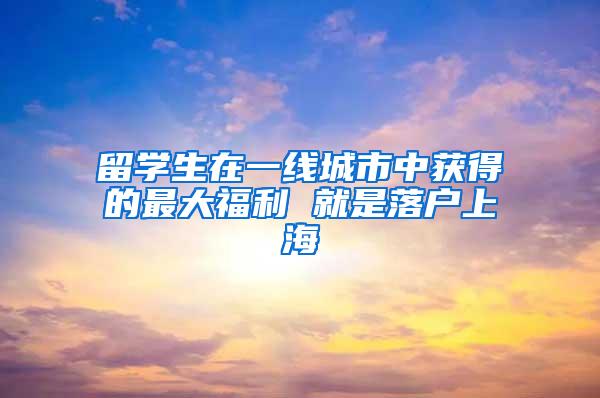 留学生在一线城市中获得的最大福利 就是落户上海