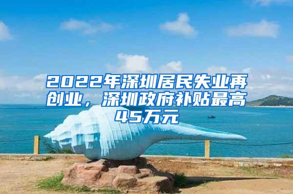 2022年深圳居民失业再创业，深圳政府补贴最高45万元