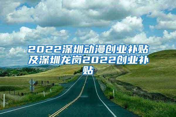 2022深圳动漫创业补贴及深圳龙岗2022创业补贴