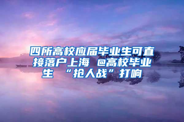 四所高校应届毕业生可直接落户上海 @高校毕业生 “抢人战”打响