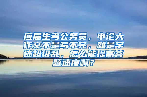 应届生考公务员，申论大作文不是写不完，就是字迹超级乱，怎么能提高答题速度啊？