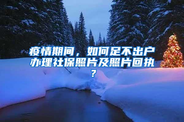 疫情期间，如何足不出户办理社保照片及照片回执？