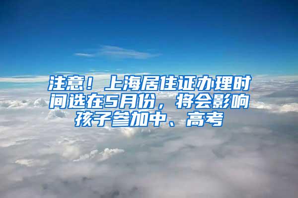 注意！上海居住证办理时间选在5月份，将会影响孩子参加中、高考