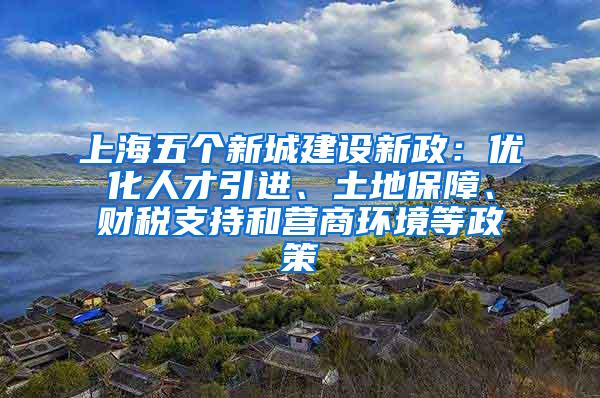 上海五个新城建设新政：优化人才引进、土地保障、财税支持和营商环境等政策