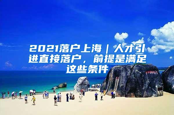 2021落户上海｜人才引进直接落户，前提是满足这些条件