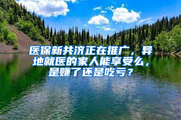 医保新共济正在推广，异地就医的家人能享受么，是赚了还是吃亏？