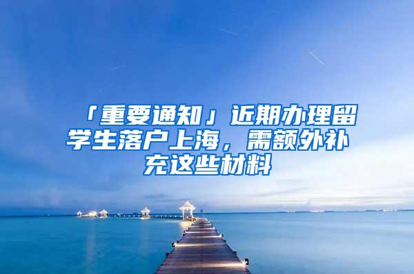 「重要通知」近期办理留学生落户上海，需额外补充这些材料→