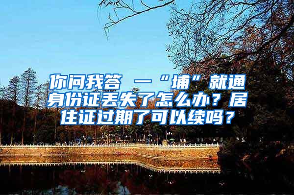 你问我答 一“埔”就通身份证丢失了怎么办？居住证过期了可以续吗？