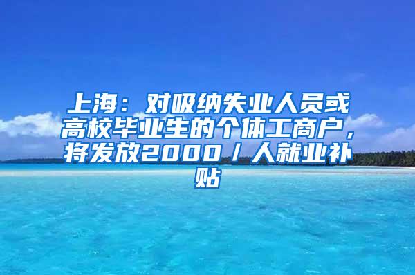 上海：对吸纳失业人员或高校毕业生的个体工商户，将发放2000／人就业补贴