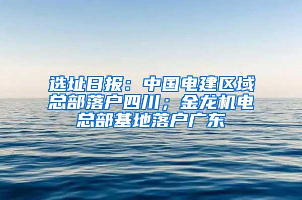 选址日报：中国电建区域总部落户四川；金龙机电总部基地落户广东