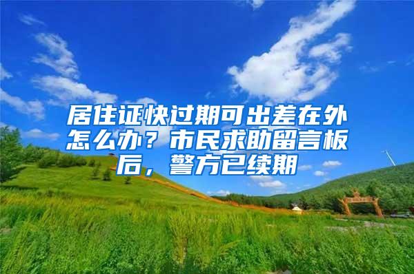 居住证快过期可出差在外怎么办？市民求助留言板后，警方已续期