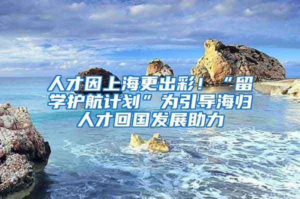 人才因上海更出彩！“留学护航计划”为引导海归人才回国发展助力