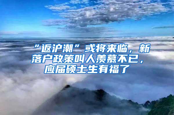 “返沪潮”或将来临，新落户政策叫人羡慕不已，应届硕士生有福了