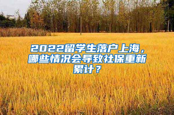 2022留学生落户上海，哪些情况会导致社保重新累计？