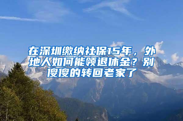 在深圳缴纳社保15年，外地人如何能领退休金？别傻傻的转回老家了