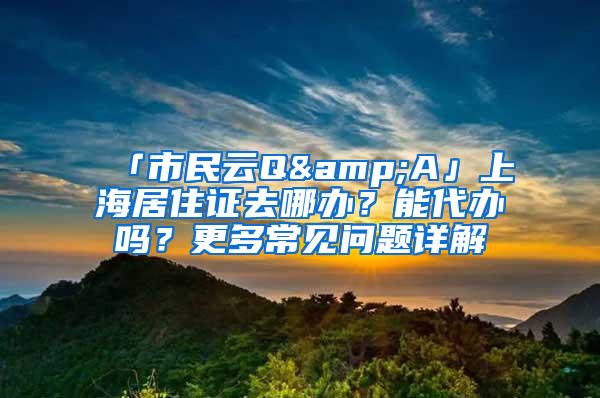 「市民云Q&A」上海居住证去哪办？能代办吗？更多常见问题详解→