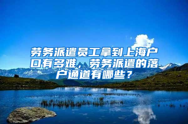 劳务派遣员工拿到上海户口有多难，劳务派遣的落户通道有哪些？